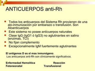 ANTICUERPOS anti-Rh 
 Todos los anticuerpos del Sistema Rh provienen de una 
alo-inmunización por embarazo o transfusión. Son 
Aloanticuerpos 
 Este sistema no posee anticuerpos naturales 
 Clase IgG (IgG1 ó IgG3) no aglutinantes en salino 
(enzimas, TCI) 
 No fijan complemento 
 Excepcionalmente IgM fuertemente aglutinantes 
El antígenos D es el mas inmunógeno. 
Los anticuerpos anti-Rh son clínicamente significativos. 
Enfermedad Hemolítica Reacción 
Fetoneonatal Transfusional 
 