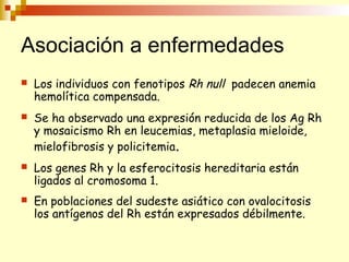 Asociación a enfermedades 
 Los individuos con fenotipos Rh null padecen anemia 
hemolítica compensada. 
 Se ha observado una expresión reducida de los Ag Rh 
y mosaicismo Rh en leucemias, metaplasia mieloide, 
mielofibrosis y policitemia. 
 Los genes Rh y la esferocitosis hereditaria están 
ligados al cromosoma 1. 
 En poblaciones del sudeste asiático con ovalocitosis 
los antígenos del Rh están expresados débilmente. 
 
