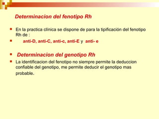 Determinacion del fenotipo Rh 
 En la practica clínica se dispone de para la tipificación del fenotipo 
Rh de : 
 anti-D, anti-C, anti-c, anti-E y anti- e 
 Determinacion del genotipo Rh 
 La identificacion del fenotipo no siempre permite la deduccion 
confiable del genotipo, me permite deducir el genotipo mas 
probable. 
 