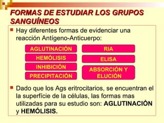 FFOORRMMAASS DDEE EESSTTUUDDIIAARR LLOOSS GGRRUUPPOOSS 
SSAANNGGUUÍÍNNEEOOSS 
 Hay diferentes formas de evidenciar una 
reacción Antígeno-Anticuerpo: 
AGLUTINACIÓN 
RIA 
HEMÓLISIS 
ELISA 
INHIBICIÓN ABSORCIÓN Y 
ELUCIÓN 
PRECIPITACIÓN 
 Dado que los Ags eritrocitarios, se encuentran el 
la superfície de la células, las formas mas 
utilizadas para su estudio son: AGLUTINACIÓN 
y HEMÓLISIS. 
 