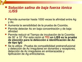  Soluciòn salina de baja fuerza iónica 
:LISS 
 Permite aumentar hasta 1000 veces la afinidad entre Ag 
y Ac. 
 Aumenta la sensibilidad de la prueba de Coombs. 
 Permite detectar Ac en baja concentración y de baja 
afinidad 
 Permite reducir el Tiempo de incubaciòn de la Coombs 
de 30´ a 10´ Por esta razòn el TCI en LlSS es la prueba 
de elecciòn para la detecciòn e identificaciòn de Ac 
de tipo IgG 
 Se la utiliza : Prueba de compatibilidad pretransfusional 
y detección de Ac irregulares en donantes y receptores, 
detección de Ac irregulares en embarazadas y 
tipificación de Ag eritrocitarios. 
 