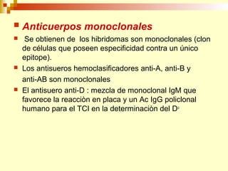  Anticuerpos monoclonales 
 Se obtienen de los hibridomas son monoclonales (clon 
de células que poseen especificidad contra un único 
epitope). 
 Los antisueros hemoclasificadores anti-A, anti-B y 
anti-AB son monoclonales 
 El antisuero anti-D : mezcla de monoclonal IgM que 
favorece la reacciòn en placa y un Ac IgG policlonal 
humano para el TCI en la determinaciòn del Du 
 