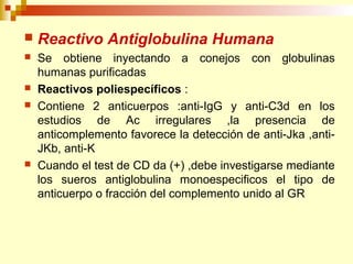  Reactivo Antiglobulina Humana 
 Se obtiene inyectando a conejos con globulinas 
humanas purificadas 
 Reactivos poliespecíficos : 
 Contiene 2 anticuerpos :anti-IgG y anti-C3d en los 
estudios de Ac irregulares ,la presencia de 
anticomplemento favorece la detección de anti-Jka ,anti- 
JKb, anti-K 
 Cuando el test de CD da (+) ,debe investigarse mediante 
los sueros antiglobulina monoespecificos el tipo de 
anticuerpo o fracción del complemento unido al GR 
 
