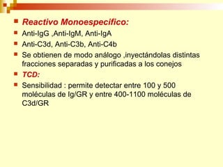  Reactivo Monoespecifico: 
 Anti-IgG ,Anti-IgM, Anti-IgA 
 Anti-C3d, Anti-C3b, Anti-C4b 
 Se obtienen de modo análogo ,inyectándolas distintas 
fracciones separadas y purificadas a los conejos 
 TCD: 
 Sensibilidad : permite detectar entre 100 y 500 
moléculas de Ig/GR y entre 400-1100 moléculas de 
C3d/GR 
 