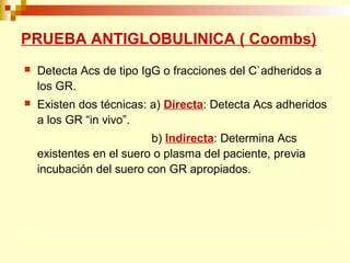 PRUEBA ANTIGLOBULINICA ( Coombs) 
 Detecta Acs de tipo IgG o fracciones del C`adheridos a 
los GR. 
 Existen dos técnicas: a) Directa: Detecta Acs adheridos 
a los GR “in vivo”. 
b) Indirecta: Determina Acs 
existentes en el suero o plasma del paciente, previa 
incubación del suero con GR apropiados. 
 