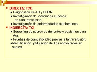  DIRECTA: TCD 
● Diagnostico de AH y EHRN. 
● Investigación de reacciones dudosas 
en una transfusión. 
● Investigación de enfermedades autoinmunes. 
 INDIRECTA: TCI 
● Screening de sueros de donantes y pacientes para 
Acs. 
● Pruebas de compatibilidad previas a la transfusión. 
●Identificación y titulación de Acs encontrados en 
sueros. 
 