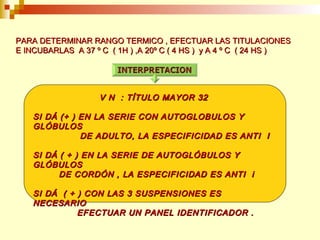 PPAARRAA DDEETTEERRMMIINNAARR RRAANNGGOO TTEERRMMIICCOO ,, EEFFEECCTTUUAARR LLAASS TTIITTUULLAACCIIOONNEESS 
EE IINNCCUUBBAARRLLAASS AA 3377 º CC (( 11HH )) ,,AA 2200º CC (( 44 HHSS )) yy AA 44 º CC (( 2244 HHSS )) 
VV NN :: TTÍÍTTUULLOO MMAAYYOORR 3322 
SSII DDÁÁ ((++ )) EENN LLAA SSEERRIIEE CCOONN AAUUTTOOGGLLOOBBUULLOOSS YY 
GGLLÓÓBBUULLOOSS 
DDEE AADDUULLTTOO,, LLAA EESSPPEECCIIFFIICCIIDDAADD EESS AANNTTII II 
SSII DDÁÁ (( ++ )) EENN LLAA SSEERRIIEE DDEE AAUUTTOOGGLLÓÓBBUULLOOSS YY 
GGLLÓÓBBUULLOOSS 
DDEE CCOORRDDÓÓNN ,, LLAA EESSPPEECCIIFFIICCIIDDAADD EESS AANNTTII ii 
SSII DDÁÁ (( ++ )) CCOONN LLAASS 33 SSUUSSPPEENNSSIIOONNEESS EESS 
NNEECCEESSAARRIIOO 
EEFFEECCTTUUAARR UUNN PPAANNEELL IIDDEENNTTIIFFIICCAADDOORR .. 
 