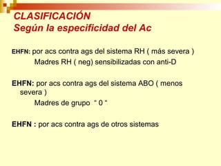 CLASIFICACIÓN 
Según la especificidad del Ac 
EHFN: por acs contra ags del sistema RH ( más severa ) 
Madres RH ( neg) sensibilizadas con anti-D 
EHFN: por acs contra ags del sistema ABO ( menos 
severa ) 
Madres de grupo “ 0 “ 
EHFN : por acs contra ags de otros sistemas 
 