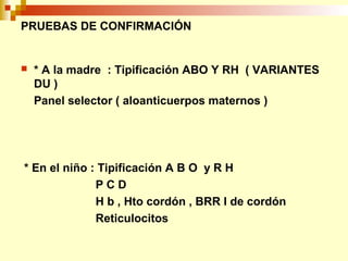 PRUEBAS DE CONFIRMACIÓN 
 * A la madre : Tipificación ABO Y RH ( VARIANTES 
DU ) 
Panel selector ( aloanticuerpos maternos ) 
* En el niño : Tipificación A B O y R H 
P C D 
H b , Hto cordón , BRR I de cordón 
Reticulocitos 
 