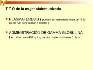 T T O de la mujer aloinmunizada 
 PLASMAFÉRESIS ( pueden ser removidos hasta un 75 % 
de alo Acs pero tienden a rebotar ) 
 ADMINISTRACIÓN DE GAMMA GLOBULINA 
( en altas dosis 400mg / kg de peso materno durante 5 días) 
 