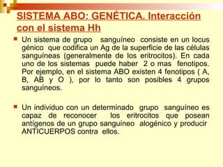 SISTEMA ABO: GENÉTICA. Interacción 
con el sistema Hh 
 Un sistema de grupo sanguíneo consiste en un locus 
génico que codifica un Ag de la superficie de las células 
sanguíneas (generalmente de los eritrocitos). En cada 
uno de los sistemas puede haber 2 o mas fenotipos. 
Por ejemplo, en el sistema ABO existen 4 fenotipos ( A, 
B, AB y O ), por lo tanto son posibles 4 grupos 
sanguíneos. 
 Un individuo con un determinado grupo sanguíneo es 
capaz de reconocer los eritrocitos que posean 
antígenos de un grupo sanguíneo alogénico y producir 
ANTICUERPOS contra ellos. 
 