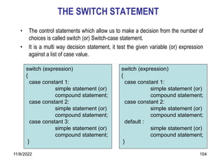 11/8/2022 104
THE SWITCH STATEMENT
• The control statements which allow us to make a decision from the number of
choices is called switch (or) Switch-case statement.
• It is a multi way decision statement, it test the given variable (or) expression
against a list of case value.
switch (expression)
{
case constant 1:
simple statement (or)
compound statement;
case constant 2:
simple statement (or)
compound statement;
case constant 3:
simple statement (or)
compound statement;
}
switch (expression)
{
case constant 1:
simple statement (or)
compound statement;
case constant 2:
simple statement (or)
compound statement;
default :
simple statement (or)
compound statement;
}
 