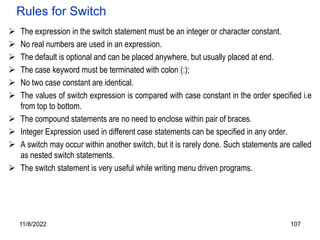 11/8/2022 107
Rules for Switch
 The expression in the switch statement must be an integer or character constant.
 No real numbers are used in an expression.
 The default is optional and can be placed anywhere, but usually placed at end.
 The case keyword must be terminated with colon (:);
 No two case constant are identical.
 The values of switch expression is compared with case constant in the order specified i.e
from top to bottom.
 The compound statements are no need to enclose within pair of braces.
 Integer Expression used in different case statements can be specified in any order.
 A switch may occur within another switch, but it is rarely done. Such statements are called
as nested switch statements.
 The switch statement is very useful while writing menu driven programs.
 