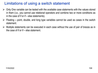 11/8/2022 108
Limitations of using a switch statement
 Only One variable can be tested with the available case statements with the values stored
in them (i.e., you cannot use relational operators and combine two or more conditions as
in the case of if or if – else statements).
 Floating – point, double, and long type variables cannot be used as cases in the switch
statement.
 Multiple statements can be executed in each case without the use of pair of braces as in
the case of if or if – else statement.
 