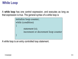 11/8/2022 111
While Loop
A while loop has one control expression, and executes as long as
that expression is true. The general syntax of a while loop is
A while loop is an entry controlled loop statement.
initialize loop counter;
while (condition)
{
statement (s);
increment or decrement loop counter
}
 