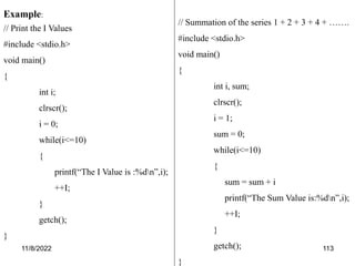 11/8/2022 113
Example:
// Print the I Values
#include <stdio.h>
void main()
{
int i;
clrscr();
i = 0;
while(i<=10)
{
printf(“The I Value is :%dn”,i);
++I;
}
getch();
}
// Summation of the series 1 + 2 + 3 + 4 + …….
#include <stdio.h>
void main()
{
int i, sum;
clrscr();
i = 1;
sum = 0;
while(i<=10)
{
sum = sum + i
printf(“The Sum Value is:%dn”,i);
++I;
}
getch();
}
 