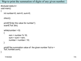 11/8/2022 115
#include<stdio.h>
void main()
{
int number=0, rem=0, sum=0;
clrscr();
printf(“Enter the value for number”);
scanf(“%d”,&n);
while(number > 0)
{
rem = number % 10;
sum = sum + rem;
number = number / 10;
}
printf(“the summation value of the given number %d is =
%d”,number,sum);
}
Wap to print the summation of digits of any given number.
 