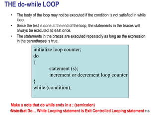 11/8/2022 116
THE do-while LOOP
• The body of the loop may not be executed if the condition is not satisfied in while
loop.
• Since the test is done at the end of the loop, the statements in the braces will
always be executed at least once.
• The statements in the braces are executed repeatedly as long as the expression
in the parentheses is true.
Make a note that do while ends in a ; (semicolon)
Note that Do… While Looping statement is Exit Controlled Looping statement
initialize loop counter;
do
{
statement (s);
increment or decrement loop counter
}
while (condition);
 