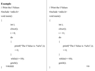 11/8/2022 119
Example:
// Print the I Values
#include <stdio.h>
void main()
{
int i;
clrscr();
i = 0;
do
{
printf(“The I Value is :%dn”,i);
++I;
}
while(i<=10);
getch();
}
// Print the I Values
#include <stdio.h>
void main()
{
int i;
clrscr();
i = 11;
do
{
printf(“The I Value is :%dn”,i);
++I;
}
while(i<=10);
getch();
}
 