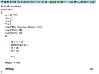 11/8/2022 120
#include <stdio.h>
void main()
{
int i, f1,f2,f3;
clrscr();
f1 = 0;
f2 = 1;
printf(“The Fibonacci Series is:n”)
printf(“%dn”,f1);
printf(“%dn”,f2);
do
{
f3 = f1 + f2;
printf(%dn”,f3);
f1 = f2;
f2 = f3;
++i;
}
while(i <= 10);
getch();
}
Wap to print the Fibonacci series for any given number Using Do….While Loop
 