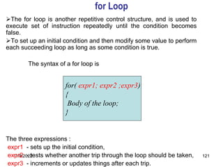 11/8/2022 121
for Loop
The for loop is another repetitive control structure, and is used to
execute set of instruction repeatedly until the condition becomes
false.
To set up an initial condition and then modify some value to perform
each succeeding loop as long as some condition is true.
The syntax of a for loop is
The three expressions :
expr1 - sets up the initial condition,
expr2 - tests whether another trip through the loop should be taken,
expr3 - increments or updates things after each trip.
for( expr1; expr2 ;expr3)
{
Body of the loop;
}
 