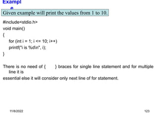 11/8/2022 123
Exampl
e
#include<stdio.h>
void main()
{
for (int i = 1; i <= 10; i++)
printf("i is %dn", i);
}
There is no need of { } braces for single line statement and for multiple
line it is
essential else it will consider only next line of for statement.
Given example will print the values from 1 to 10.
 