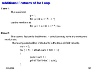 11/8/2022 125
Additional Features of for Loop
Case 1:
The statement
p = 1;
for (n = 0; n < 17; ++ n)
can be rewritten as
for (p = 1, n = 0; n < 17;++n)
Case 2:
The second feature is that the test – condition may have any compound
relation and
the testing need not be limited only to the loop control variable.
sum = 0;
for (i = 1; i < 20 && sum < 100; ++ i)
{
sum = sum + i;
printf(“%d %dn”, i, sum);
}
 