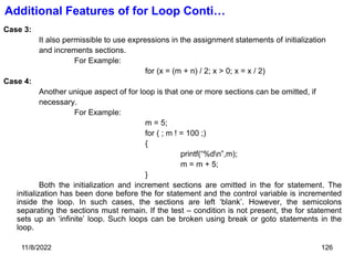 11/8/2022 126
Additional Features of for Loop Conti…
Case 3:
It also permissible to use expressions in the assignment statements of initialization
and increments sections.
For Example:
for (x = (m + n) / 2; x > 0; x = x / 2)
Case 4:
Another unique aspect of for loop is that one or more sections can be omitted, if
necessary.
For Example:
m = 5;
for ( ; m ! = 100 ;)
{
printf(“%dn”,m);
m = m + 5;
}
Both the initialization and increment sections are omitted in the for statement. The
initialization has been done before the for statement and the control variable is incremented
inside the loop. In such cases, the sections are left ‘blank’. However, the semicolons
separating the sections must remain. If the test – condition is not present, the for statement
sets up an ‘infinite’ loop. Such loops can be broken using break or goto statements in the
loop.
 
