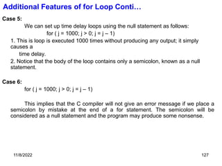 11/8/2022 127
Case 5:
We can set up time delay loops using the null statement as follows:
for ( j = 1000; j > 0; j = j – 1)
1. This is loop is executed 1000 times without producing any output; it simply
causes a
time delay.
2. Notice that the body of the loop contains only a semicolon, known as a null
statement.
Case 6:
for ( j = 1000; j > 0; j = j – 1)
This implies that the C compiler will not give an error message if we place a
semicolon by mistake at the end of a for statement. The semicolon will be
considered as a null statement and the program may produce some nonsense.
Additional Features of for Loop Conti…
 