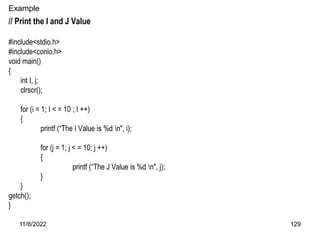 11/8/2022 129
Example
// Print the I and J Value
#include<stdio.h>
#include<conio.h>
void main()
{
int I, j;
clrscr();
for (i = 1; I < = 10 ; I ++)
{
printf (“The I Value is %d n", i);
for (j = 1; j < = 10; j ++)
{
printf (“The J Value is %d n", j);
}
}
getch();
}
 