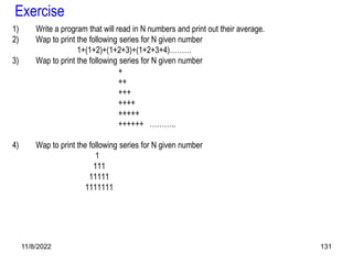 11/8/2022 131
Exercise
1) Write a program that will read in N numbers and print out their average.
2) Wap to print the following series for N given number
1+(1+2)+(1+2+3)+(1+2+3+4)………
3) Wap to print the following series for N given number
+
++
+++
++++
+++++
++++++ ………..
4) Wap to print the following series for N given number
1
111
11111
1111111
 