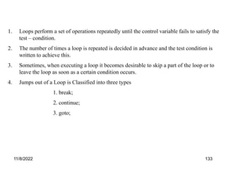 11/8/2022 133
1. Loops perform a set of operations repeatedly until the control variable fails to satisfy the
test – condition.
2. The number of times a loop is repeated is decided in advance and the test condition is
written to achieve this.
3. Sometimes, when executing a loop it becomes desirable to skip a part of the loop or to
leave the loop as soon as a certain condition occurs.
4. Jumps out of a Loop is Classified into three types
1. break;
2. continue;
3. goto;
 