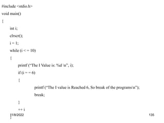 11/8/2022 135
#include <stdio.h>
void main()
{
int i;
clrscr();
i = 1;
while (i < = 10)
{
printf (“The I Value is: %d n”, i);
if (i = = 6)
{
printf (“The I value is Reached 6, So break of the programsn”);
break;
}
++ i
}
 