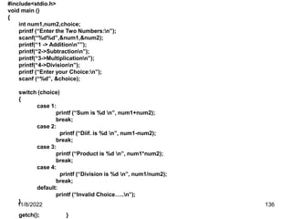 11/8/2022 136
#include<stdio.h>
void main ()
{
int num1,num2,choice;
printf (“Enter the Two Numbers:n”);
scanf(“%d%d”,&num1,&num2);
printf(“1 -> Additionn””);
printf(“2->Subtractionn”);
printf(“3->Multiplicationn”);
printf(“4->Divisionn”);
printf (“Enter your Choice:n”);
scanf (“%d”, &choice);
switch (choice)
{
case 1:
printf (“Sum is %d n”, num1+num2);
break;
case 2:
printf (“Diif. is %d n”, num1-num2);
break;
case 3:
printf (“Product is %d n”, num1*num2);
break;
case 4:
printf (“Division is %d n”, num1/num2);
break;
default:
printf (“Invalid Choice…..n”);
}
getch(); }
 