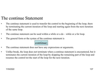 11/8/2022 137
The continue Statement
• The continue statement is used to transfer the control to the beginning of the loop, there
by terminating the current iteration of the loop and starting again from the next iteration
of the same loop.
• The continue statement can be used within a while or a do – while or a for loop.
• The general form or the syntax of the continue statement is
• The continue statement does not have any expressions or arguments.
• Unlike break, the loop does not terminate when a continue statement is encountered, but it
terminates the current iteration of the loop by skipping the remaining part of the loop and
resumes the control tot the start of the loop for the next iteration.
continue;
 