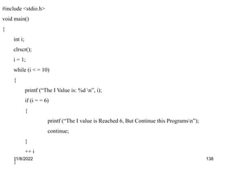 11/8/2022 138
#include <stdio.h>
void main()
{
int i;
clrscr();
i = 1;
while (i < = 10)
{
printf (“The I Value is: %d n”, i);
if (i = = 6)
{
printf (“The I value is Reached 6, But Continue this Programsn”);
continue;
}
++ i
}
 