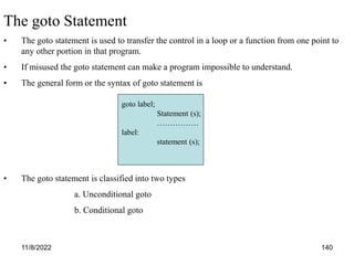 11/8/2022 140
The goto Statement
• The goto statement is used to transfer the control in a loop or a function from one point to
any other portion in that program.
• If misused the goto statement can make a program impossible to understand.
• The general form or the syntax of goto statement is
• The goto statement is classified into two types
a. Unconditional goto
b. Conditional goto
goto label;
Statement (s);
…………….
label:
statement (s);
 