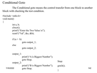 11/8/2022 142
Conditional Goto
The Conditional goto means the control transfer from one block to another
block with checking the test condition.
#include <stdio.h>
void main()
{
int a, b;
clrscr();
printf (“Enter the Two Value:n”);
scanf (“%d”, &a, &b);
if (a > b)
goto output_1;
else
goto output_2;
output_1:
printf (“A is Biggest Number”);
goto Stop;
output_2:
printf (“B is Biggest Number”);
goto Stop;
Stop:
getch();
}
 