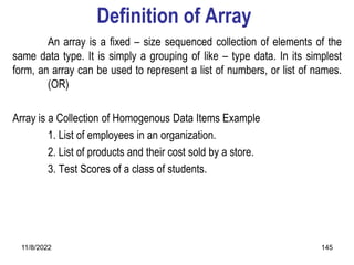11/8/2022 145
Definition of Array
An array is a fixed – size sequenced collection of elements of the
same data type. It is simply a grouping of like – type data. In its simplest
form, an array can be used to represent a list of numbers, or list of names.
(OR)
Array is a Collection of Homogenous Data Items Example
1. List of employees in an organization.
2. List of products and their cost sold by a store.
3. Test Scores of a class of students.
 