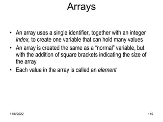 11/8/2022 149
Arrays
• An array uses a single identifier, together with an integer
index, to create one variable that can hold many values
• An array is created the same as a “normal” variable, but
with the addition of square brackets indicating the size of
the array
• Each value in the array is called an element
 