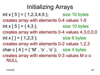 11/8/2022 152
Initializing Arrays
int x [ 5 ] = { 1,2,3,4,5 }; size 10 bytes
creates array with elements 0-4 values 1-5
int x [ 5 ] = { 4,3 }; size 10 bytes
creates array with elements 0-4 values 4,3,0,0,0
int x [ ] = { 1,2,3 }; size 6 bytes
creates array with elements 0-2 values 1,2,3
char c [ 4 ] = { ‘M’ , ‘o’ , ‘o’ }; size 4 bytes
creates array with elements 0-3 values M o o
NULL
 