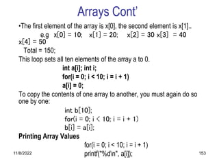 11/8/2022 153
Arrays Cont’
•The first element of the array is x[0], the second element is x[1]..
e.g x[0] = 10; x[1] = 20; x[2] = 30 x[3] = 40
x[4] = 50
Total = 150;
This loop sets all ten elements of the array a to 0.
int a[i]; int i;
for(i = 0; i < 10; i = i + 1)
a[i] = 0;
To copy the contents of one array to another, you must again do so
one by one:
int b[10];
for(i = 0; i < 10; i = i + 1)
b[i] = a[i];
Printing Array Values
for(i = 0; i < 10; i = i + 1)
printf("%dn", a[i]);
 
