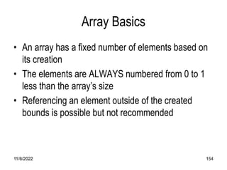 11/8/2022 154
Array Basics
• An array has a fixed number of elements based on
its creation
• The elements are ALWAYS numbered from 0 to 1
less than the array’s size
• Referencing an element outside of the created
bounds is possible but not recommended
 