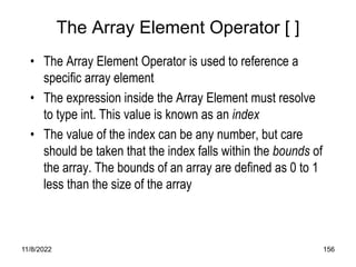 11/8/2022 156
The Array Element Operator [ ]
• The Array Element Operator is used to reference a
specific array element
• The expression inside the Array Element must resolve
to type int. This value is known as an index
• The value of the index can be any number, but care
should be taken that the index falls within the bounds of
the array. The bounds of an array are defined as 0 to 1
less than the size of the array
 