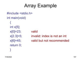 11/8/2022 157
Array Example
#include <stdio.h>
int main(void)
{
int x[5];
x[0]=23; valid
x[2.3]=5; invalid: index is not an int
x[6]=45; valid but not recommended
return 0;
}
 