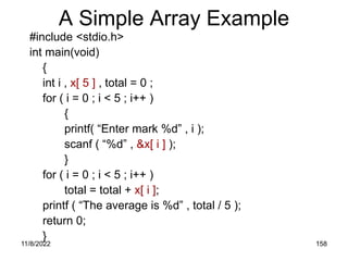 11/8/2022 158
A Simple Array Example
#include <stdio.h>
int main(void)
{
int i , x[ 5 ] , total = 0 ;
for ( i = 0 ; i < 5 ; i++ )
{
printf( “Enter mark %d” , i );
scanf ( “%d” , &x[ i ] );
}
for ( i = 0 ; i < 5 ; i++ )
total = total + x[ i ];
printf ( “The average is %d” , total / 5 );
return 0;
}
 