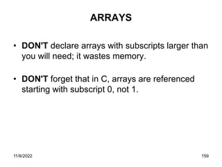 11/8/2022 159
ARRAYS
• DON'T declare arrays with subscripts larger than
you will need; it wastes memory.
• DON'T forget that in C, arrays are referenced
starting with subscript 0, not 1.
 