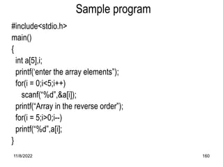 11/8/2022 160
Sample program
#include<stdio.h>
main()
{
int a[5],i;
printf(‘enter the array elements”);
for(i = 0;i<5;i++)
scanf(“%d”,&a[i]);
printf(“Array in the reverse order”);
for(i = 5;i>0;i--)
printf(“%d”,a[i];
}
 
