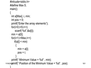 11/8/2022 161
#inlcude<stdio.h>
#define Max 5;
main();
{
int a[Max], i, min;
int pos = 0;
printf(“Enter the array elements”);
for(i=0;i<5;i++)
scanf(‘%d”,&a[i]);
min = a[0];
for(i=1;i<Max;i++)
if(a[i] < min)
{
min = a[i];
pos = i;
}
printf(“ Minimum Value = %d” , min);
printf(“ Position of the Minimum Value = %d” , pos);
}
 