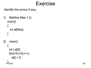 11/8/2022 162
Exercise
Identify the errors if any,
1) #define Max 1.5;
main()
{
int a[Max];
}
2) main()
{
int i,a[5];
for(i=0;i<5;i++);
a[i] = 0;
}
 